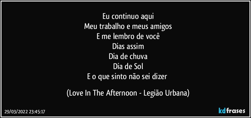 Eu continuo aqui
Meu trabalho e meus amigos
E me lembro de você
Dias assim
Dia de chuva
Dia de Sol
E o que sinto não sei dizer (Love In The Afternoon - Legião Urbana)