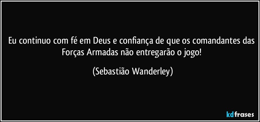 Eu continuo com fé em Deus e confiança de que os comandantes das Forças Armadas não entregarão o jogo! (Sebastião Wanderley)