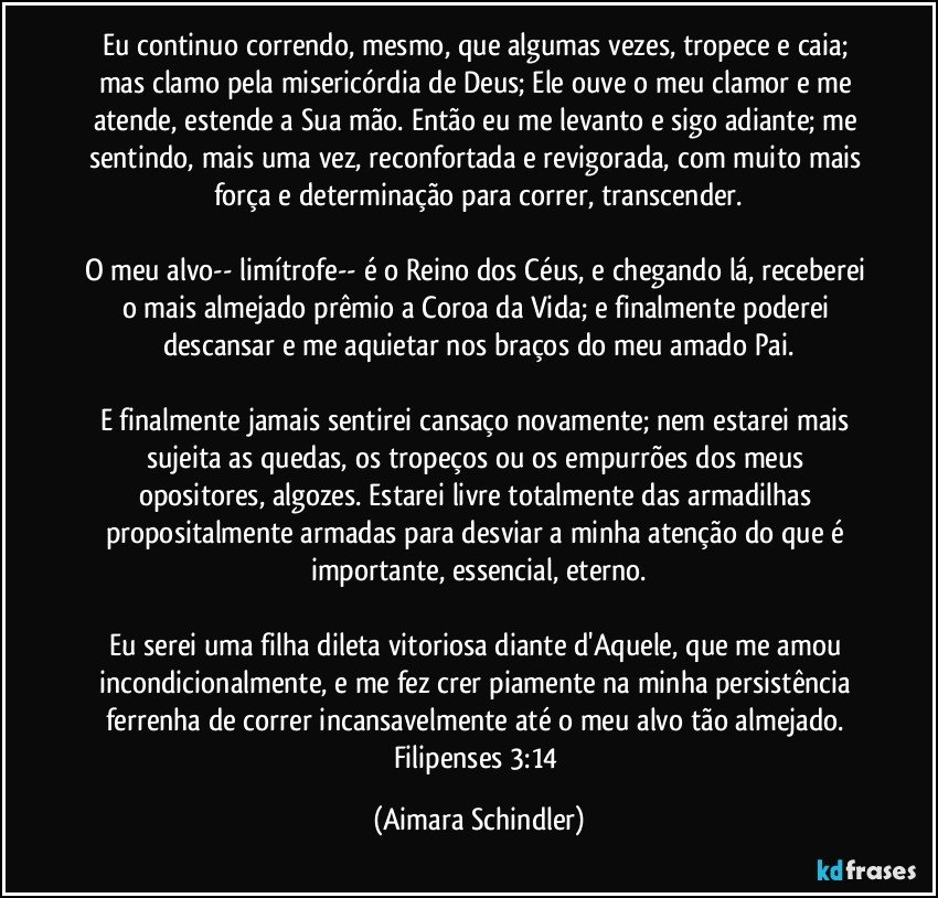 Eu continuo correndo, mesmo, que algumas vezes, tropece  e caia;  mas clamo pela misericórdia de Deus; Ele ouve o meu clamor e me atende,  estende a  Sua mão. Então eu me levanto e sigo adiante; me sentindo, mais uma vez, reconfortada e revigorada,  com muito mais força e determinação para correr, transcender.

O meu alvo-- limítrofe-- é o Reino dos Céus, e chegando lá, receberei o mais almejado prêmio a Coroa da Vida; e  finalmente poderei descansar e me aquietar nos braços do meu amado Pai.

E finalmente jamais sentirei cansaço novamente; nem estarei mais sujeita as quedas, os tropeços ou  os empurrões dos meus opositores, algozes. Estarei livre totalmente das armadilhas propositalmente armadas para desviar a minha atenção do que é importante, essencial, eterno.

Eu serei uma filha dileta vitoriosa diante d'Aquele, que me amou incondicionalmente, e me fez crer piamente na minha persistência ferrenha de  correr incansavelmente até o meu alvo tão almejado. Filipenses 3:14 (Aimara Schindler)