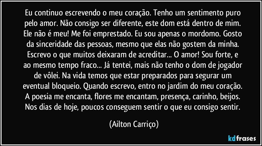 Eu continuo escrevendo o meu coração. Tenho um sentimento puro pelo amor. Não consigo ser diferente, este dom está dentro de mim. Ele não é meu! Me foi emprestado. Eu sou apenas o mordomo. Gosto da sinceridade das pessoas, mesmo que elas não gostem da minha.  Escrevo o que muitos deixaram de acreditar... O amor!  Sou forte, e ao mesmo tempo fraco... Já tentei, mais não tenho o dom de jogador de vôlei. Na vida temos que estar preparados para segurar um eventual bloqueio. Quando escrevo, entro no jardim do meu coração. A poesia me encanta, flores me encantam, presença, carinho, beijos.  Nos dias de hoje, poucos conseguem sentir o que eu consigo sentir. (Ailton Carriço)