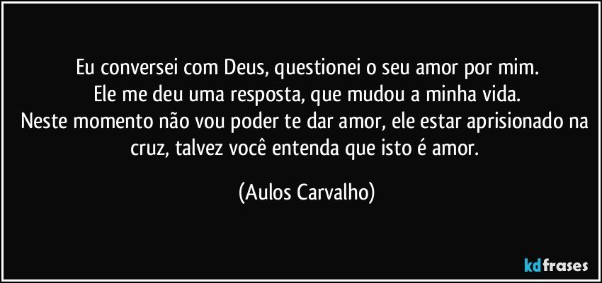 Eu conversei com Deus, questionei o seu amor por mim.
Ele me deu uma resposta, que mudou a minha vida.
Neste momento não vou poder te dar amor, ele estar aprisionado  na cruz,  talvez você entenda que isto é amor. (Aulos Carvalho)