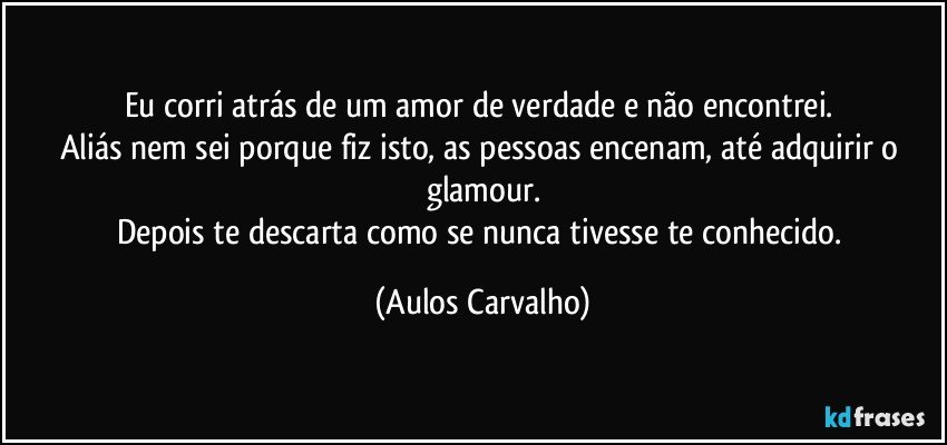 Eu corri atrás de um amor de verdade e não encontrei. 
Aliás nem sei porque fiz isto, as pessoas encenam, até adquirir o glamour.
Depois te descarta como se nunca tivesse te conhecido. (Aulos Carvalho)