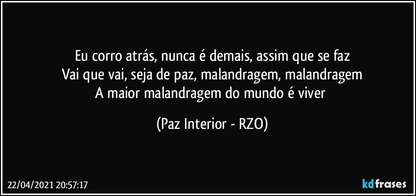 Eu corro atrás, nunca é demais, assim que se faz
Vai que vai, seja de paz, malandragem, malandragem
A maior malandragem do mundo é viver (Paz Interior - RZO)