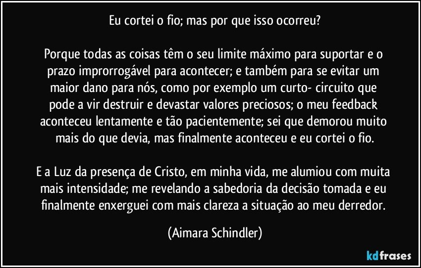 Eu cortei o fio; mas por que isso ocorreu?

Porque todas as coisas têm o seu limite máximo para suportar e o prazo improrrogável para acontecer; e também para se evitar um maior  dano para nós, como por exemplo um curto- circuito que pode a vir destruir e devastar valores preciosos; o meu feedback aconteceu lentamente e tão pacientemente; sei que demorou muito mais do que devia, mas finalmente aconteceu e  eu cortei o fio.

E a Luz da presença de Cristo, em minha vida, me alumiou com muita mais intensidade; me revelando a sabedoria da decisão tomada e eu finalmente enxerguei com mais clareza a situação ao meu derredor. (Aimara Schindler)