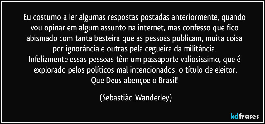 Eu costumo a ler algumas respostas postadas anteriormente, quando vou opinar em algum assunto na internet, mas confesso que fico abismado com tanta besteira que as pessoas publicam, muita coisa por ignorância e outras pela cegueira da militância.
Infelizmente essas pessoas têm um passaporte valiosíssimo, que é explorado pelos políticos mal intencionados, o título de eleitor.
Que Deus abençoe o Brasil! (Sebastião Wanderley)