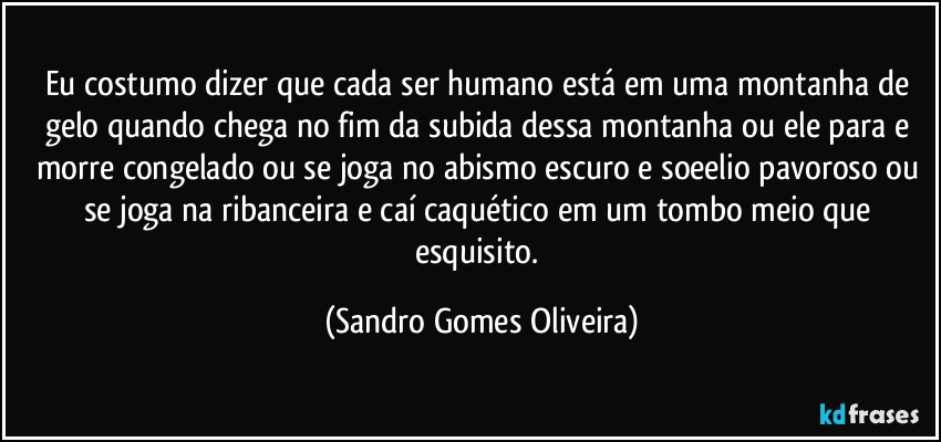 Eu costumo dizer que cada ser humano está em uma montanha de gelo quando chega no fim da subida dessa montanha ou ele para e morre congelado ou se joga no abismo escuro e soeelio pavoroso ou se joga na ribanceira e caí caquético em um tombo meio que esquisito. (Sandro Gomes Oliveira)