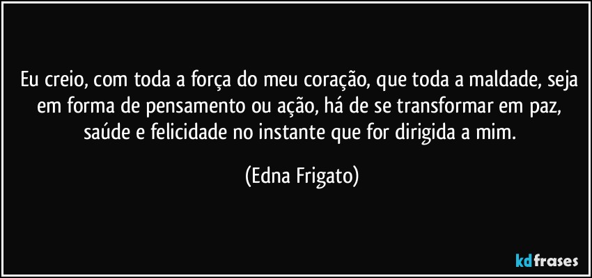 Eu creio, com toda a força do meu coração, que toda a maldade, seja em forma de pensamento ou ação, há de se transformar em paz, saúde e felicidade no instante que for dirigida a mim. (Edna Frigato)