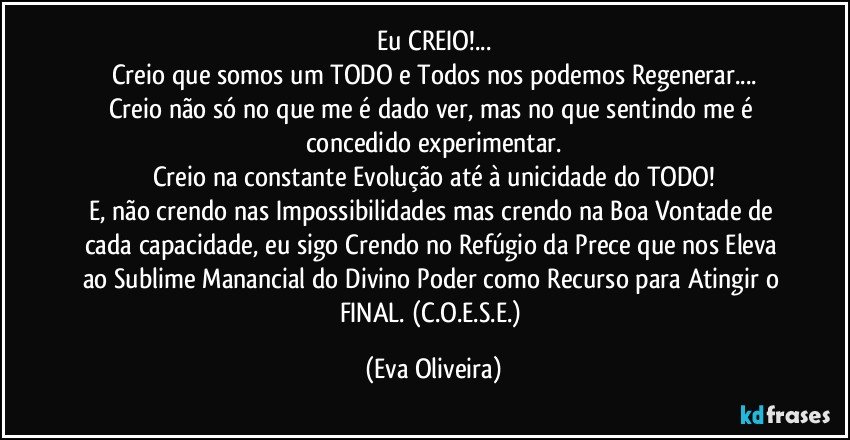 Eu CREIO!...
Creio que somos um TODO e Todos nos podemos Regenerar...
Creio não só no que me é dado ver, mas no que sentindo me é concedido experimentar.
Creio na constante Evolução até à unicidade do TODO!
E, não crendo nas Impossibilidades mas crendo na Boa Vontade de cada capacidade, eu sigo Crendo no Refúgio da Prece que nos Eleva ao Sublime Manancial do Divino Poder como Recurso para Atingir o FINAL. (C.O.E.S.E.) (Eva Oliveira)