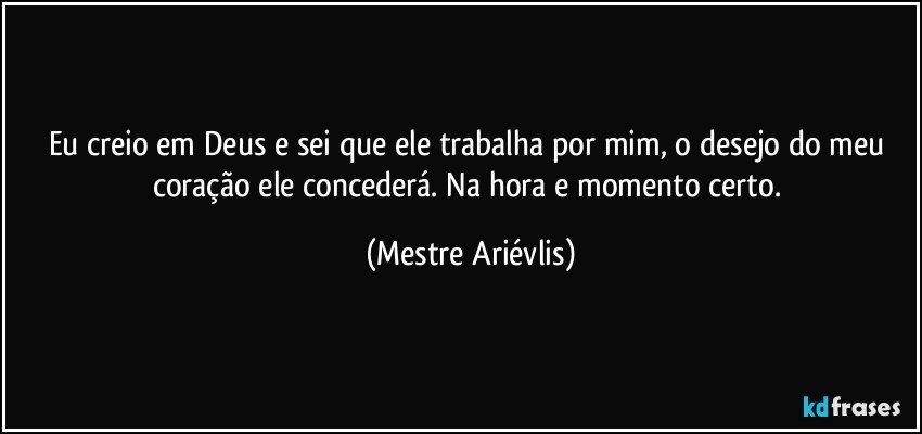 Eu creio em Deus e sei que ele trabalha por mim, o desejo do meu coração ele concederá. Na hora e momento certo. (Mestre Ariévlis)