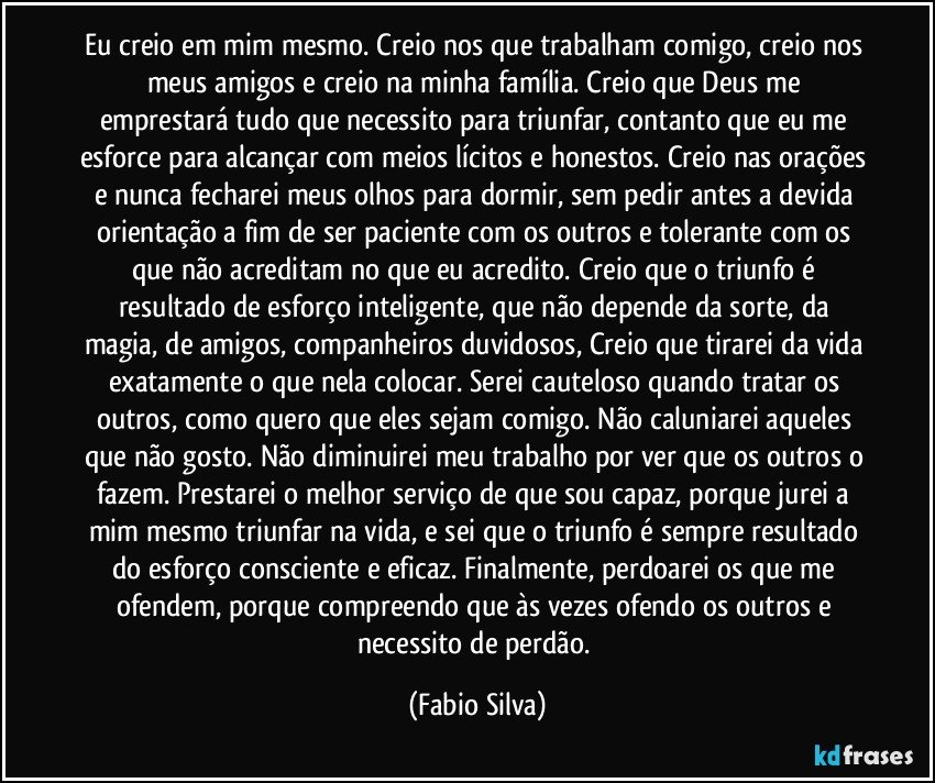 Eu creio em mim mesmo. Creio nos que trabalham comigo, creio nos meus amigos e creio na minha família. Creio que Deus me emprestará tudo que necessito para triunfar, contanto que eu me esforce para alcançar com meios lícitos e honestos. Creio nas orações e nunca fecharei meus olhos para dormir, sem pedir antes a devida orientação a fim de ser paciente com os outros e tolerante com os que não acreditam no que eu acredito. Creio que o triunfo é resultado de esforço inteligente, que não depende da sorte, da magia, de amigos, companheiros duvidosos, Creio que tirarei da vida exatamente o que nela colocar. Serei cauteloso quando tratar os outros, como quero que eles sejam comigo. Não caluniarei aqueles que não gosto. Não diminuirei meu trabalho por ver que os outros o fazem. Prestarei o melhor serviço de que sou capaz, porque jurei a mim mesmo triunfar na vida, e sei que o triunfo é sempre resultado do esforço consciente e eficaz. Finalmente, perdoarei os que me ofendem, porque compreendo que às vezes ofendo os outros e necessito de perdão. (Fabio Silva)