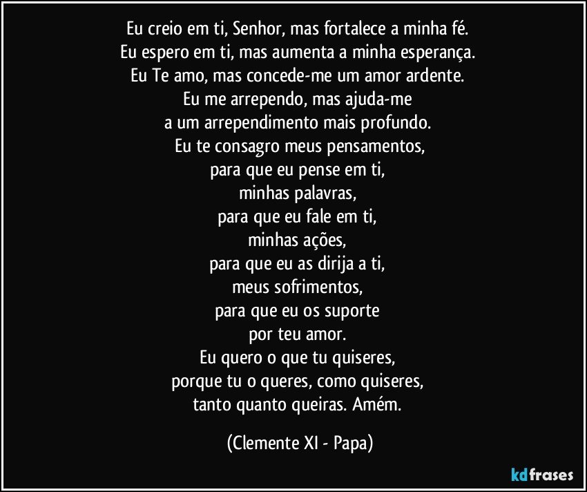 Eu creio em ti, Senhor, mas fortalece a minha fé. 
Eu espero em ti, mas aumenta a minha esperança. 
Eu Te amo, mas concede-me um amor ardente. 
Eu me arrependo, mas ajuda-me 
a um arrependimento mais profundo. 
Eu te consagro meus pensamentos,
para que eu pense em ti, 
minhas palavras, 
para que eu fale em ti, 
minhas ações, 
para que eu as dirija a ti, 
meus sofrimentos, 
para que eu os suporte 
por teu amor. 
Eu quero o que tu quiseres, 
porque tu o queres, como quiseres, 
tanto quanto queiras. Amém. (Clemente XI - Papa)