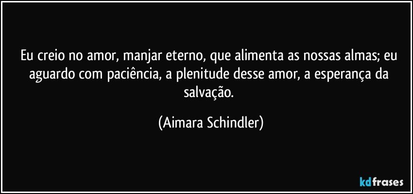 Eu creio no amor, manjar eterno, que alimenta as nossas almas;  eu aguardo com paciência, a plenitude desse amor, a esperança da salvação. (Aimara Schindler)