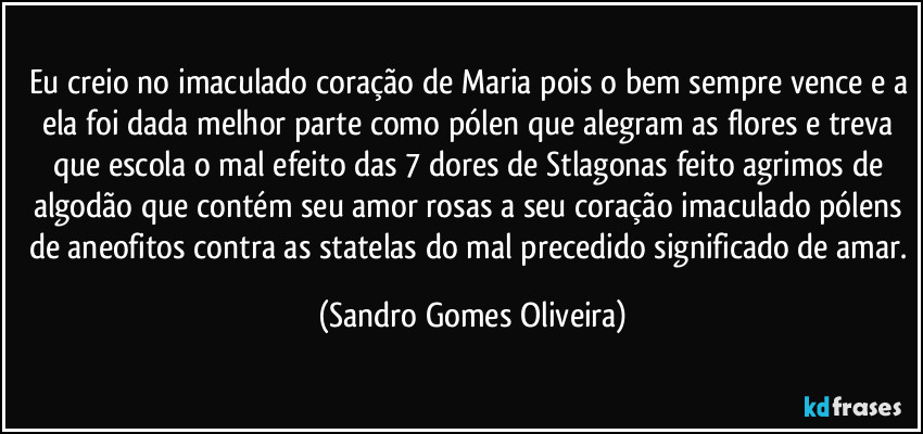 Eu creio no imaculado coração de Maria pois o bem sempre vence e a ela foi dada melhor parte como pólen que alegram as flores e treva que escola o mal efeito das 7 dores de Stlagonas feito agrimos de algodão que contém seu amor rosas a seu coração imaculado pólens de aneofitos contra as statelas do mal precedido significado de amar. (Sandro Gomes Oliveira)