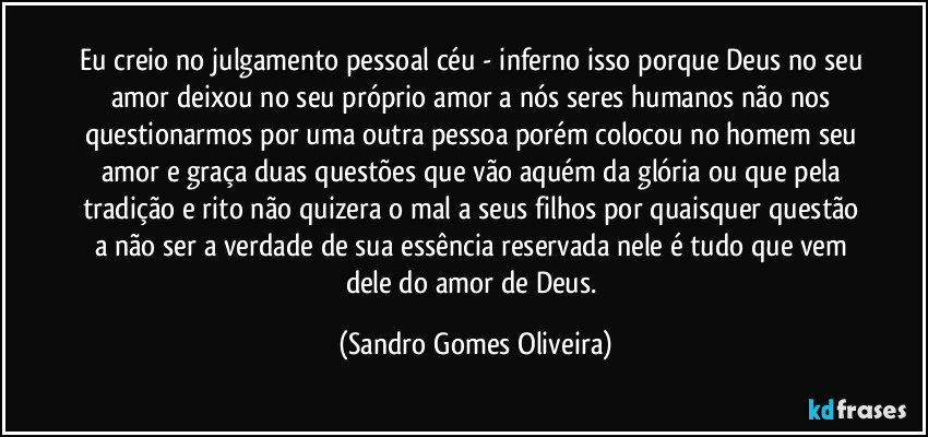 Eu creio no julgamento pessoal céu - inferno isso porque Deus no seu amor deixou no seu próprio amor a nós seres humanos não nos questionarmos por uma outra pessoa porém colocou no homem seu amor e graça duas questões que vão aquém da glória ou que pela tradição e rito não quizera o mal a seus filhos por quaisquer questão a não ser a verdade de sua essência reservada nele é tudo que vem dele do amor de Deus. (Sandro Gomes Oliveira)