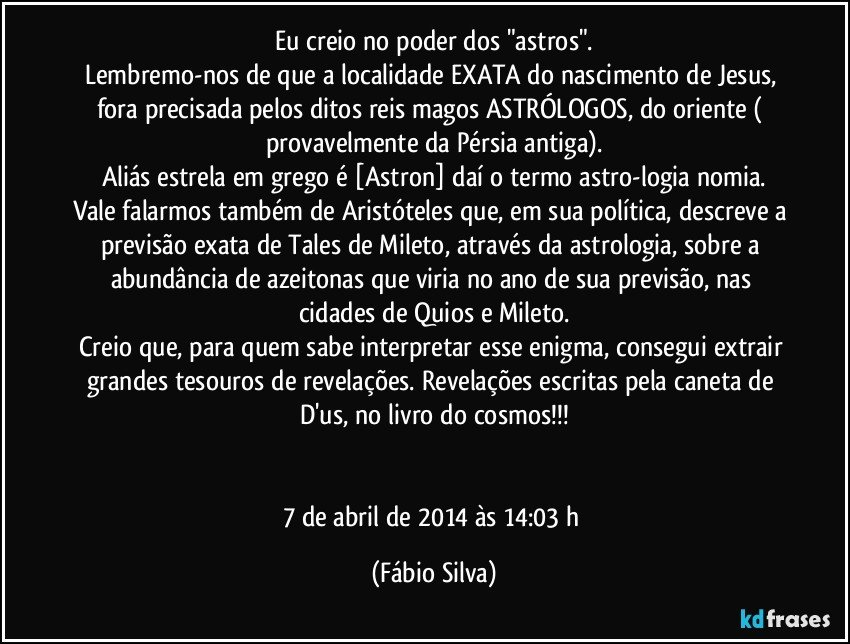 Eu creio no poder dos "astros".
Lembremo-nos de que a localidade EXATA do nascimento de Jesus, fora precisada pelos ditos reis magos/ASTRÓLOGOS, do oriente ( provavelmente da Pérsia antiga).
Aliás estrela em grego é [Astron] daí o termo astro-logia/nomia.
Vale falarmos também de Aristóteles que, em sua política, descreve a previsão exata de Tales de Mileto, através da astrologia, sobre a abundância de azeitonas que viria no ano de sua previsão, nas cidades de Quios e Mileto.
Creio que, para quem sabe interpretar esse enigma, consegui extrair grandes tesouros de revelações. Revelações escritas pela caneta de D'us, no livro do cosmos!!!


7 de abril de 2014 às 14:03 h (Fábio Silva)