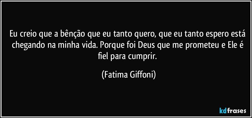 Eu creio que a bênção que eu tanto quero, que eu tanto espero está chegando na minha vida. Porque foi Deus que me prometeu e Ele é fiel para cumprir. (Fatima Giffoni)