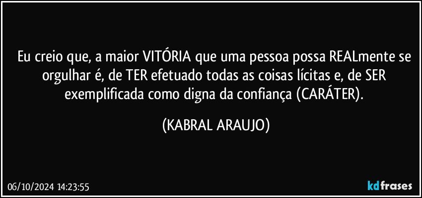 Eu creio que, a maior VITÓRIA que uma pessoa possa REALmente se orgulhar é, de TER efetuado todas as coisas lícitas e, de SER exemplificada como digna da confiança (CARÁTER). (KABRAL ARAUJO)