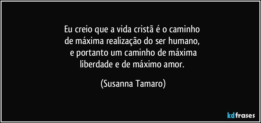 Eu creio que a vida cristã é o caminho 
de máxima realização do ser humano, 
e portanto um caminho de máxima
liberdade e de máximo amor. (Susanna Tamaro)