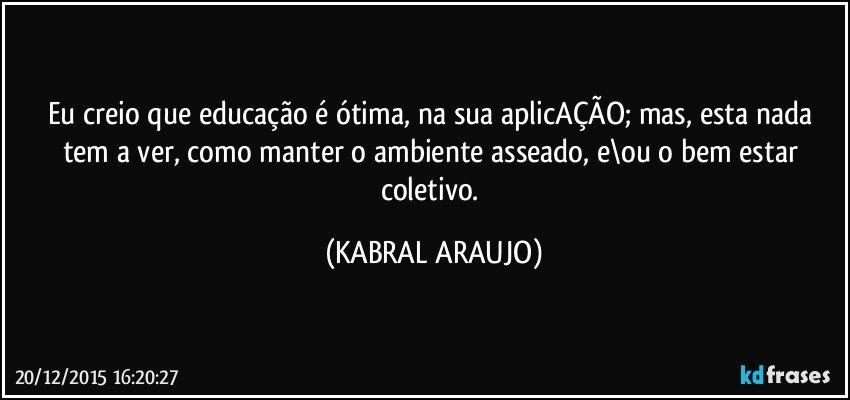 Eu creio que educação é ótima, na sua aplicAÇÃO; mas, esta nada tem a ver, como manter o ambiente asseado, e\ou o bem estar coletivo. (KABRAL ARAUJO)