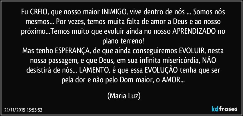 Eu CREIO, que nosso maior INIMIGO, vive dentro de nós ... Somos nós mesmos... Por vezes, temos muita falta de amor a Deus e ao nosso próximo...Temos muito que evoluir ainda no nosso APRENDIZADO no plano terreno! 
Mas tenho ESPERANÇA, de que ainda conseguiremos EVOLUIR, nesta nossa passagem, e que Deus, em sua infinita misericórdia, NÃO desistirá de nós... LAMENTO, é que essa EVOLUÇÃO tenha que ser pela dor e não pelo Dom maior, o AMOR... (Maria Luz)