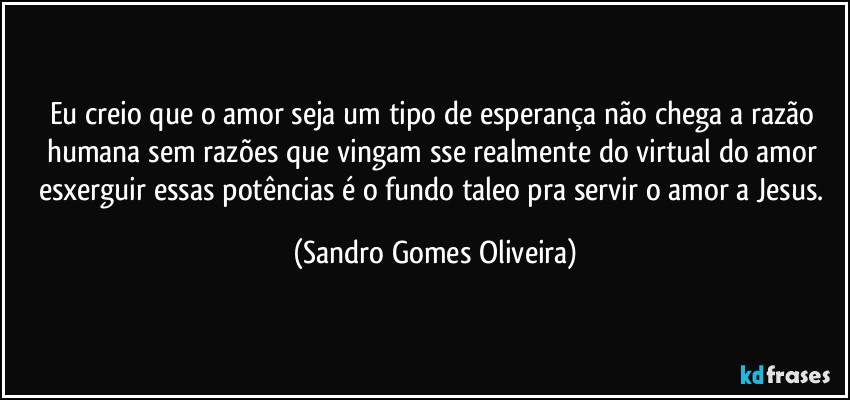 Eu creio que o amor seja um tipo de esperança não chega a razão humana sem razões que vingam sse realmente do virtual do amor esxerguir essas potências é o fundo taleo pra servir o amor a Jesus. (Sandro Gomes Oliveira)