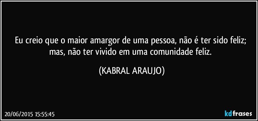 Eu creio que o maior amargor de uma pessoa, não é ter sido feliz; mas, não ter vivido em uma comunidade feliz. (KABRAL ARAUJO)