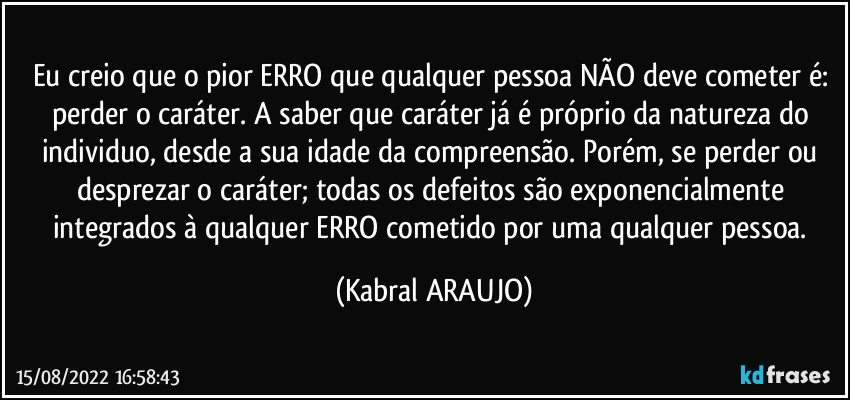 Eu creio que o pior ERRO que qualquer pessoa NÃO deve cometer é: perder o caráter. A saber que caráter já é próprio da natureza do individuo, desde a sua idade da compreensão. Porém, se perder ou desprezar o caráter; todas os defeitos são exponencialmente integrados à qualquer ERRO cometido por uma qualquer pessoa. (KABRAL ARAUJO)