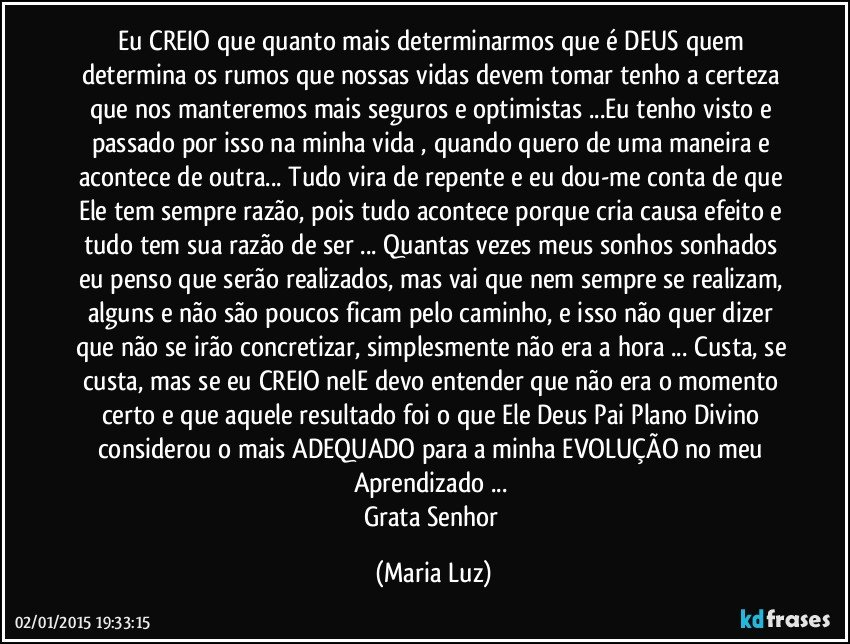 Eu CREIO que quanto mais determinarmos que é DEUS quem determina os rumos que nossas vidas devem tomar tenho a certeza que nos manteremos mais seguros e optimistas ...Eu tenho visto e passado por isso na minha vida , quando quero de uma maneira e acontece de outra... Tudo vira de repente e eu dou-me conta de que Ele tem sempre razão, pois tudo acontece porque cria causa/efeito e tudo tem sua razão de ser ... Quantas vezes meus sonhos sonhados eu penso que serão realizados, mas vai que nem sempre se realizam, alguns e não são poucos ficam pelo caminho, e isso não quer dizer que não se irão concretizar, simplesmente não era a hora ... Custa, se custa, mas se eu CREIO nelE devo entender que não era o momento certo e que aquele resultado foi o que Ele/ Deus Pai/ Plano Divino considerou o mais ADEQUADO para a minha EVOLUÇÃO no meu Aprendizado ... 
Grata Senhor (Maria Luz)