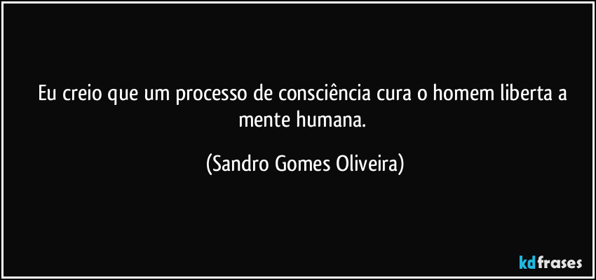 Eu creio que um processo de consciência cura o homem liberta a mente humana. (Sandro Gomes Oliveira)
