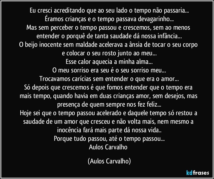 Eu cresci acreditando que ao seu lado o tempo não passaria...
Éramos crianças e o tempo passava devagarinho...
Mas sem perceber o tempo passou e crescemos, sem ao menos entender o porquê de tanta saudade dá nossa infância...
O beijo inocente sem maldade acelerava a ânsia de tocar o seu corpo e colocar o seu rosto junto ao meu...
Esse calor aquecia a minha alma...
O meu sorriso era seu é o seu sorriso meu...
Trocavamos carícias sem entender o que era o amor...
Só depois que crescemos é que fomos entender que o tempo era mais tempo, quando havia em duas crianças amor, sem desejos, mas presença de quem sempre nos fez feliz...
Hoje sei que o tempo passou acelerado e daquele tempo só restou a saudade de um amor que cresceu e não volta mais, nem mesmo a inocência fará mais parte dá nossa vida..
Porque tudo passou, até o tempo passou...
Aulos Carvalho (Aulos Carvalho)