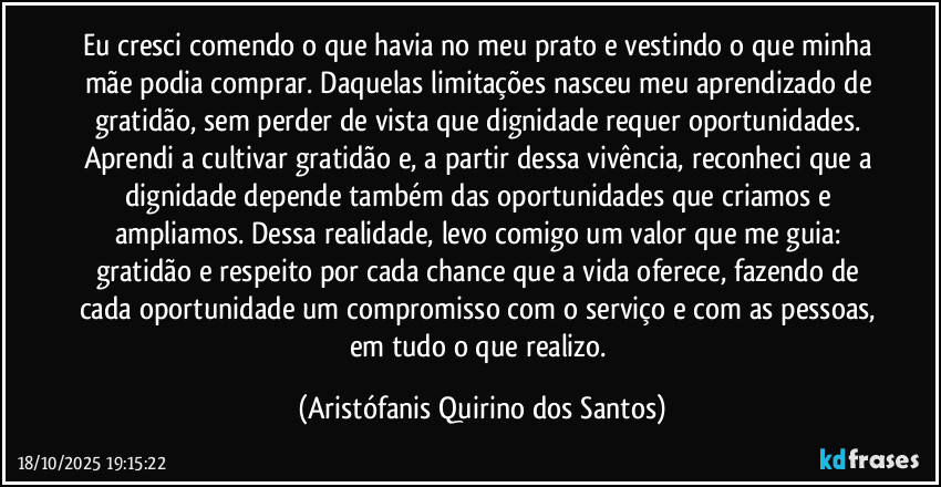 Eu cresci comendo o que havia no meu prato e vestindo o que minha mãe podia comprar. Daquelas limitações nasceu meu aprendizado de gratidão, sem perder de vista que dignidade requer oportunidades. Aprendi a cultivar gratidão e, a partir dessa vivência, reconheci que a dignidade depende também das oportunidades que criamos e ampliamos. Dessa realidade, levo comigo um valor que me guia: gratidão e respeito por cada chance que a vida oferece, fazendo de cada oportunidade um compromisso com o serviço e com as pessoas, em tudo o que realizo. (Aristófanis Quirino dos Santos)