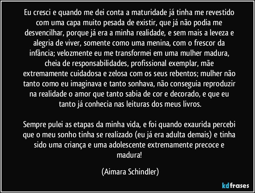 eu cresci  e quando me dei conta a maturidade já tinha me revestido com uma capa muito pesada de existir, que já não podia me desvencilhar, porque já era a minha realidade, e sem mais a leveza e  alegria de viver, somente como uma menina, com o frescor da infância; velozmente eu me transformei em uma mulher madura, cheia de responsabilidades, profissional exemplar, mãe extremamente cuidadosa e zelosa com os seus rebentos; mulher não tanto como eu imaginava e tanto sonhava, não conseguia reproduzir na realidade o amor que tanto sabia de cor e decorado, e que eu tanto já conhecia nas leituras dos meus livros.
 
Sempre pulei as etapas da minha vida, e foi quando exaurida percebi que o meu sonho tinha se realizado (eu já era adulta demais) e tinha sido uma criança e uma adolescente extremamente precoce e madura! (Aimara Schindler)