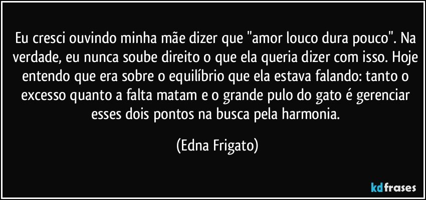 Eu cresci ouvindo minha mãe  dizer que "amor louco dura pouco". Na verdade, eu nunca soube direito o que ela queria dizer com isso. Hoje entendo que era sobre o equilíbrio  que ela estava falando: tanto o excesso quanto a falta matam e o grande pulo do gato é gerenciar esses dois pontos na busca pela harmonia. (Edna Frigato)