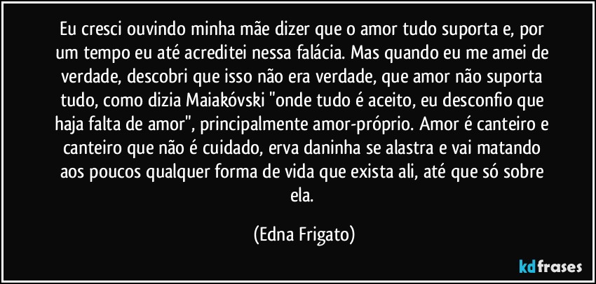 Eu cresci ouvindo minha mãe dizer que o amor tudo suporta e, por um tempo eu até acreditei nessa falácia. Mas quando eu me amei de verdade, descobri que isso não era verdade, que amor não suporta tudo, como dizia Maiakóvski "onde tudo é aceito, eu desconfio que haja falta de amor", principalmente amor-próprio. Amor é canteiro e canteiro que não é cuidado, erva daninha se alastra e vai matando aos poucos qualquer forma de vida que exista ali, até que só sobre ela. (Edna Frigato)