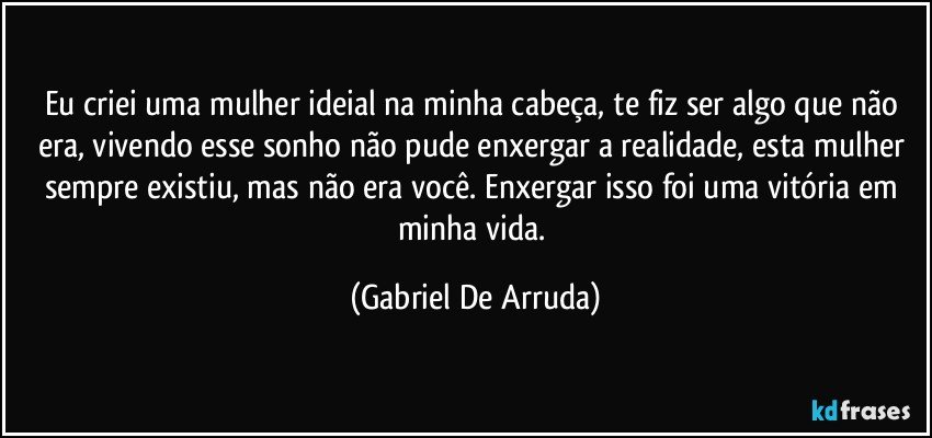 Eu criei uma mulher ideial na minha cabeça, te fiz ser algo que não era, vivendo esse sonho não pude enxergar a realidade, esta mulher sempre existiu, mas não era você. Enxergar isso foi uma vitória em minha vida. (Gabriel De Arruda)