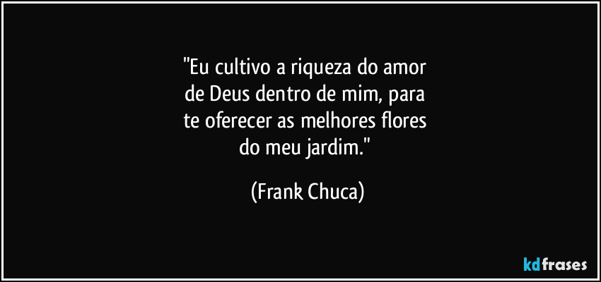 "Eu cultivo a riqueza do amor 
de Deus dentro de mim, para 
te oferecer as melhores flores 
do meu jardim." (Frank Chuca)