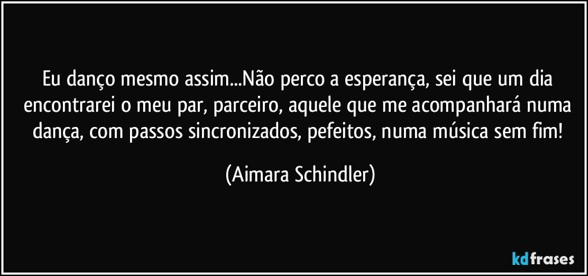 Eu danço mesmo assim...Não perco a esperança, sei que um dia encontrarei o meu par, parceiro, aquele que me acompanhará numa dança, com passos sincronizados, pefeitos, numa música sem fim! (Aimara Schindler)