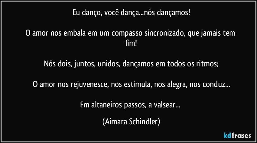 Eu danço, você dança...nós dançamos!

O amor nos embala em um compasso sincronizado, que jamais tem fim!

Nós dois, juntos, unidos, dançamos em todos os ritmos;

O amor nos rejuvenesce, nos estimula, nos alegra, nos conduz...

Em  altaneiros passos, a valsear... (Aimara Schindler)