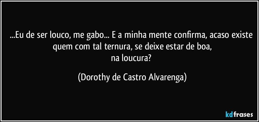 ...Eu de ser louco, me gabo... E a minha mente confirma, acaso existe quem com tal ternura, se deixe estar de boa,
na loucura? (Dorothy de Castro Alvarenga)