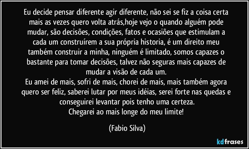 Eu decide pensar diferente agir diferente, não sei se fiz a coisa certa mais as vezes quero volta atrás,hoje vejo o quando alguém pode mudar, são decisões, condições, fatos e ocasiões que estimulam a cada um construírem a sua própria historia, é um direito meu também construir a minha, ninguém é limitado, somos capazes o bastante para tomar decisões, talvez não seguras mais capazes de mudar a visão de cada um. 
Eu amei de mais, sofri de mais, chorei de mais, mais também agora quero ser feliz, saberei lutar por meus idéias, serei forte nas quedas e conseguirei levantar pois tenho uma certeza.
Chegarei ao mais longe do meu limite! (Fabio Silva)