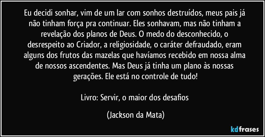 Eu decidi sonhar, vim de um lar com sonhos destruídos, meus pais já não tinham força pra continuar. Eles sonhavam, mas não tinham a revelação dos planos de Deus. O medo do desconhecido, o desrespeito ao Criador, a religiosidade, o caráter defraudado, eram alguns dos frutos das mazelas que havíamos recebido em nossa alma de nossos ascendentes. Mas Deus já tinha um plano às nossas gerações. Ele está no controle de tudo!

Livro: Servir, o maior dos desafios (Jackson da Mata)