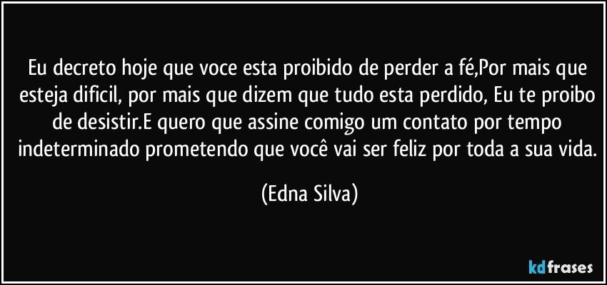 Eu decreto hoje que voce esta proibido de perder a fé,Por mais que esteja dificil, por mais que dizem que tudo esta perdido, Eu te proibo de desistir.E quero que assine  comigo um contato por tempo indeterminado prometendo que você vai ser feliz por toda a sua vida. (Edna Silva)