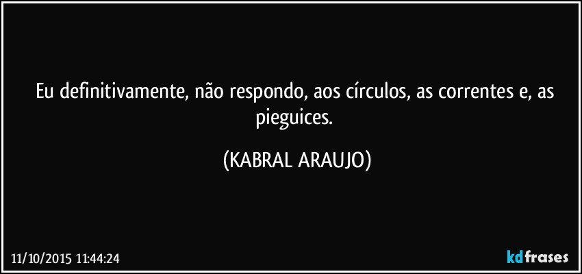 Eu definitivamente, não respondo, aos círculos, as correntes e, as pieguices. (KABRAL ARAUJO)