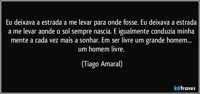 Eu deixava a estrada a me levar para onde fosse. Eu deixava a estrada a me levar aonde o sol sempre nascia. E igualmente conduzia minha mente a cada vez mais a sonhar. Em ser livre um grande homem... um homem livre. (Tiago Amaral)