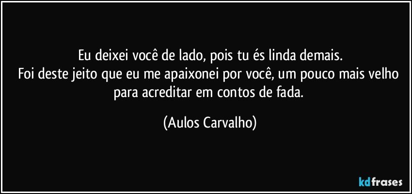 Eu deixei você de lado, pois tu és linda demais.
Foi deste jeito que eu me apaixonei por você, um pouco mais velho para acreditar em contos de fada. (Aulos Carvalho)