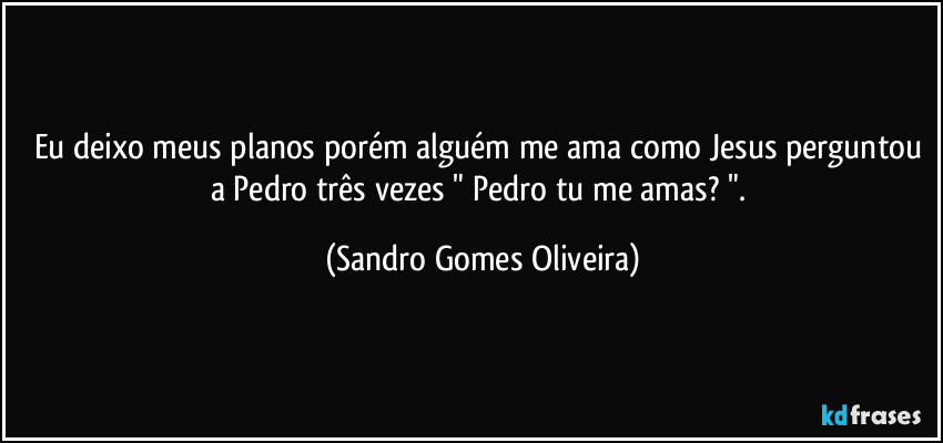 Eu deixo meus planos porém alguém me ama como Jesus perguntou a Pedro três vezes " Pedro tu me amas? ". (Sandro Gomes Oliveira)