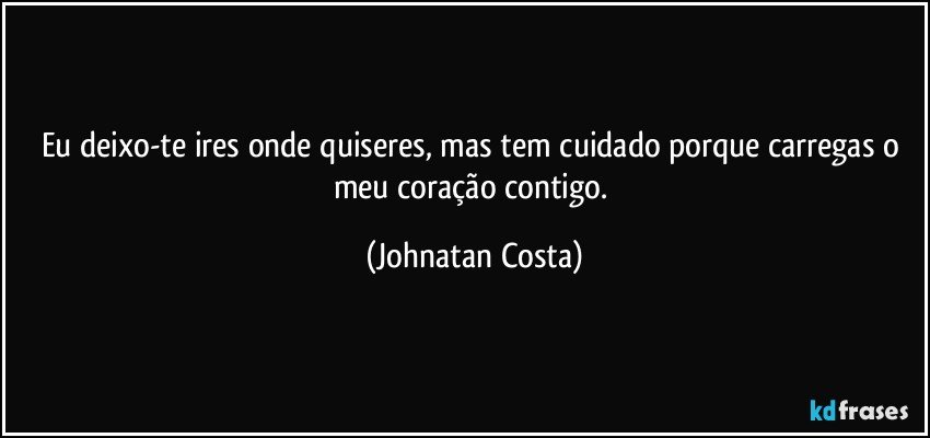 Eu deixo-te ires onde quiseres, mas tem cuidado porque carregas o meu coração contigo. (Johnatan Costa)