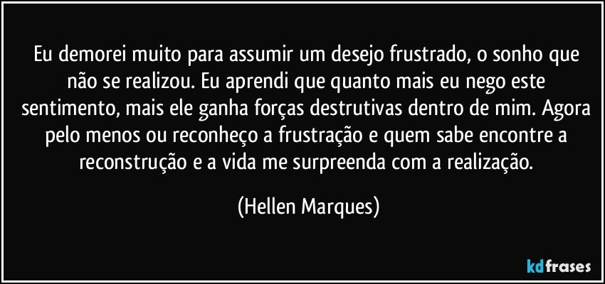 Eu demorei muito para assumir  um  desejo frustrado, o sonho que não se realizou. Eu  aprendi que quanto  mais eu nego este sentimento, mais ele ganha forças destrutivas dentro de mim. Agora pelo menos ou reconheço a frustração e quem sabe encontre a reconstrução e a vida me surpreenda com a realização. (Hellen Marques)