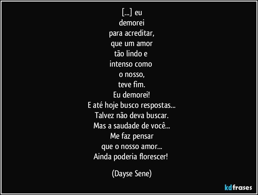 [...] eu
demorei
para acreditar,
que um amor
tão lindo e 
intenso como 
o nosso,
teve fim.
Eu demorei!
E até hoje busco respostas...
Talvez não deva buscar.
Mas a saudade de você...
Me faz pensar
que o nosso amor...
Ainda poderia florescer! (Dayse Sene)