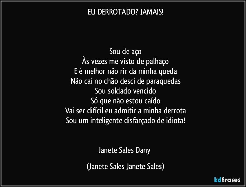 EU DERROTADO? JAMAIS!



Sou de aço
Às vezes me visto de palhaço
E é melhor não rir da minha queda
Não cai no chão desci de paraquedas
Sou soldado vencido
Só que não estou caído
Vai ser difícil eu admitir a minha derrota
Sou um inteligente disfarçado de idiota!


Janete Sales Dany (Janete Sales Janete Sales)